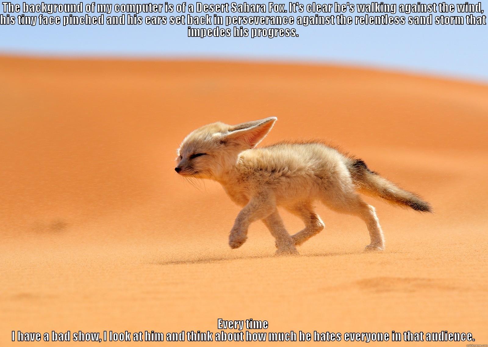 THE BACKGROUND OF MY COMPUTER IS OF A DESERT SAHARA FOX. IT'S CLEAR HE'S WALKING AGAINST THE WIND, HIS TINY FACE PINCHED AND HIS EARS SET BACK IN PERSEVERANCE AGAINST THE RELENTLESS SAND STORM THAT IMPEDES HIS PROGRESS. EVERY TIME I HAVE A BAD SHOW, I LOOK AT HIM AND THINK ABOUT HOW MUCH HE HATES EVERYONE IN THAT AUDIENCE. Misc