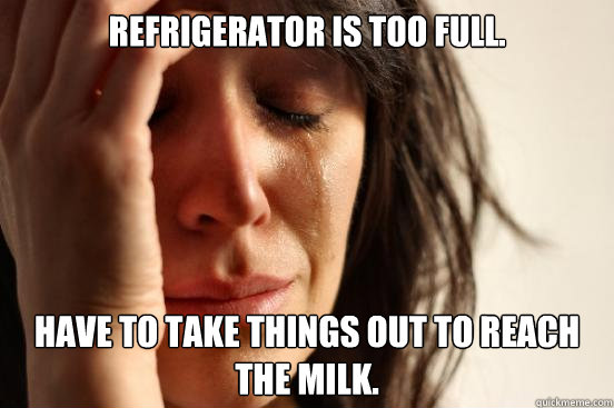 Refrigerator is too full. Have to take things out to reach the milk.  First World Problems