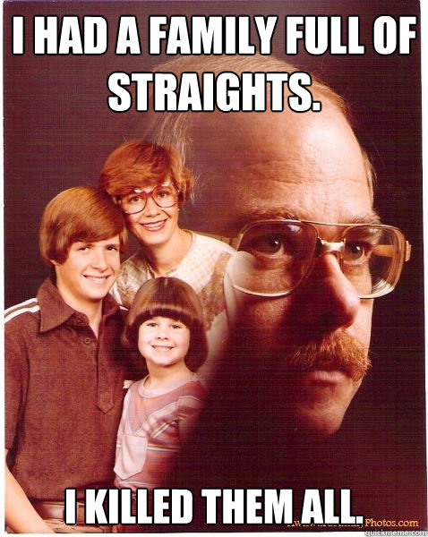 I had a family full of straights. I killed them all.  Vengeance Dad