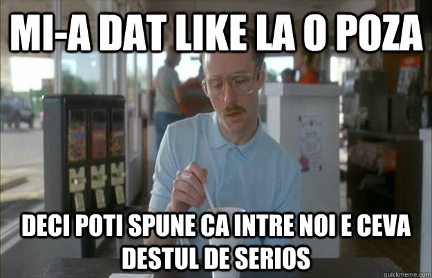 Mi-a dat like la o poza deci poti spune ca intre noi e ceva destul de serios  Gettin Pretty Serious