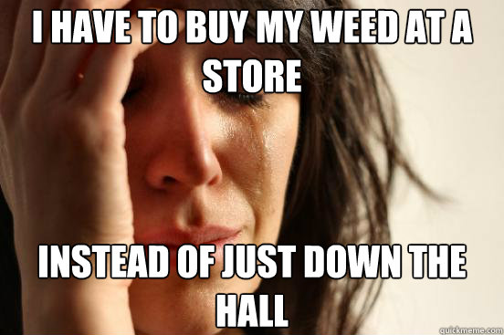 I have to buy my weed at a store instead of just down the hall  First World Problems