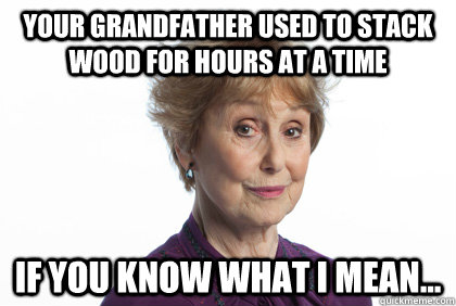 Your Grandfather used to stack wood for hours at a time If you know what I mean...  