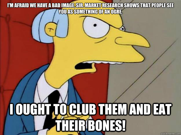 I'm afraid we have a bad image, sir. Market research shows that people see you as something of an ogre.
 I ought to club them and eat their bones!  