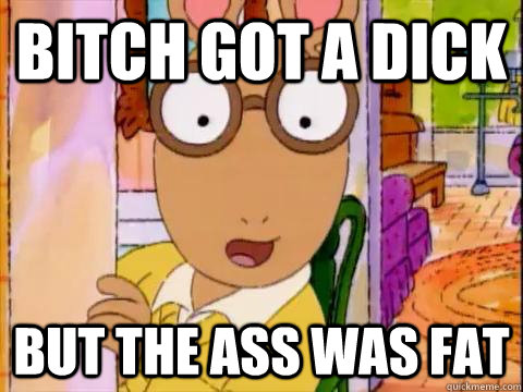 bitch got a dick but the ass was fat  Arthur Sees A Fat Ass