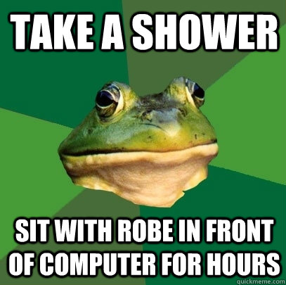 take a shower sit with robe in front of computer for hours  Foul Bachelor Frog