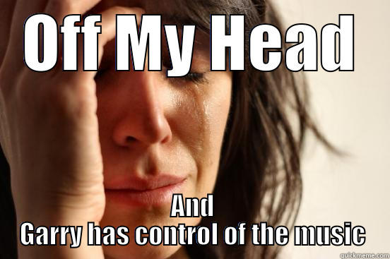 OFF MY HEAD AND GARRY HAS CONTROL OF THE MUSIC First World Problems