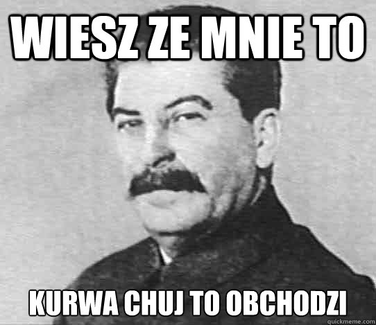 wiesz ze mnie to kurwa chuj to obchodzi
  scumbag stalin