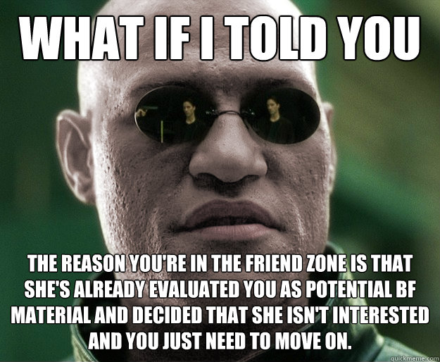 What if i told you The reason you're in the friend zone is that she's already evaluated you as potential bf material and decided that she isn't interested and you just need to move on.  White Morphius