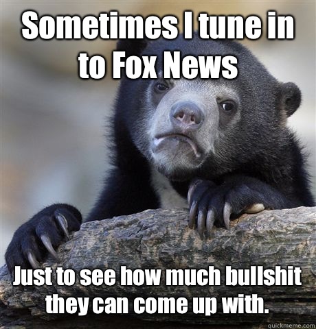 Sometimes I tune in to Fox News Just to see how much bullshit they can come up with.  Confession Bear