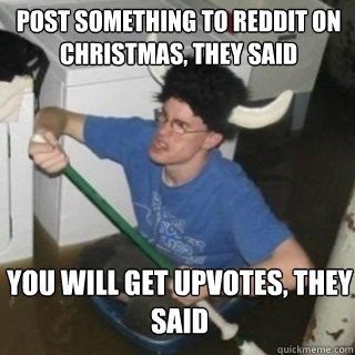 Post something to reddit on christmas, they said YOu will get upvotes, they said - Post something to reddit on christmas, they said YOu will get upvotes, they said  It will be fun they said