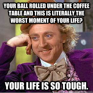 Your ball rolled under the coffee table and this is literally the worst moment of your life? Your life is so tough.  Creepy Wonka