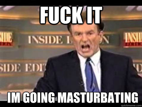 FUCK IT Im going masturbating  Fuck it