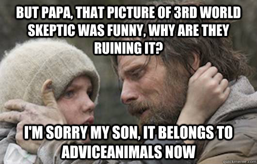 But Papa, that picture of 3rd world skeptic was funny, why are they ruining it? I'm sorry my son, It belongs to adviceanimals now - But Papa, that picture of 3rd world skeptic was funny, why are they ruining it? I'm sorry my son, It belongs to adviceanimals now  Viggo Explains Reddit
