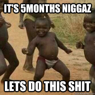 It's 5months Niggaz lets do this shit  Its friday niggas