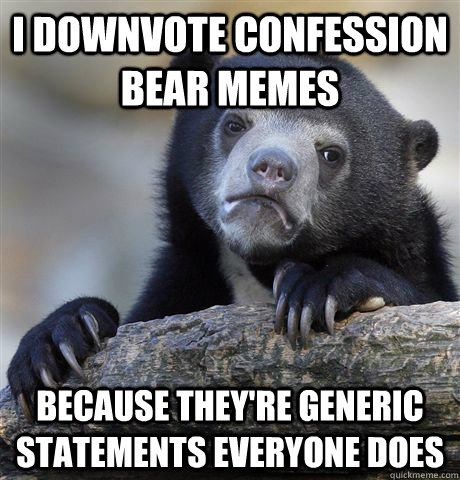 I downvote confession bear memes Because they're generic statements everyone does  Confession Bear