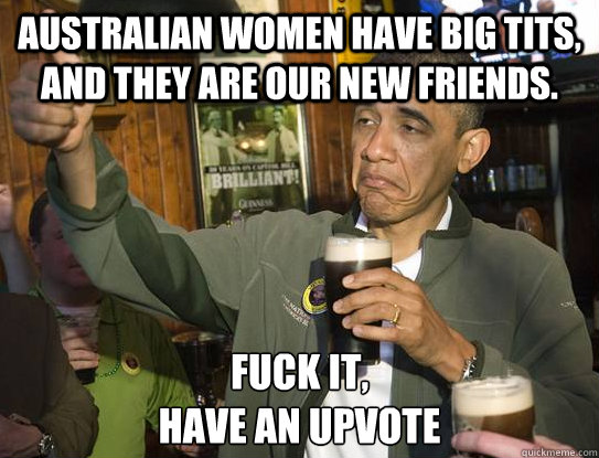 Australian women have big tits, and they are our new friends. Fuck it,
have an upvote  Upvoting Obama