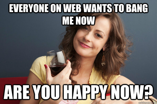 Everyone on Web wants to bang me now Are you HAPPY NOW?  Forever Resentful Mother