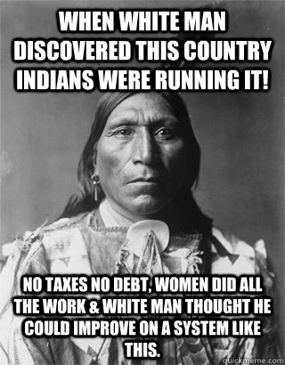 When white man discovered this country Indians were running it! No taxes no debt, women did all the work & white man thought he could improve on a system like this.  