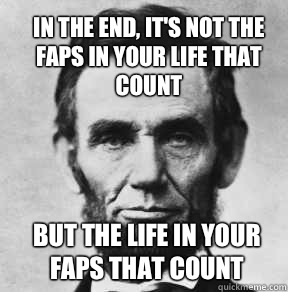 In the end, it's not the faps in your life that count But the life in your faps that count  Abraham Lincoln