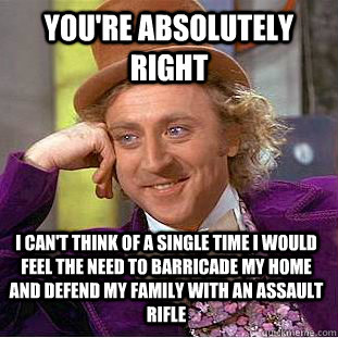 You're absolutely right I can't think of a single time i would feel the need to barricade my home and defend my family with an assault rifle  Condescending Wonka