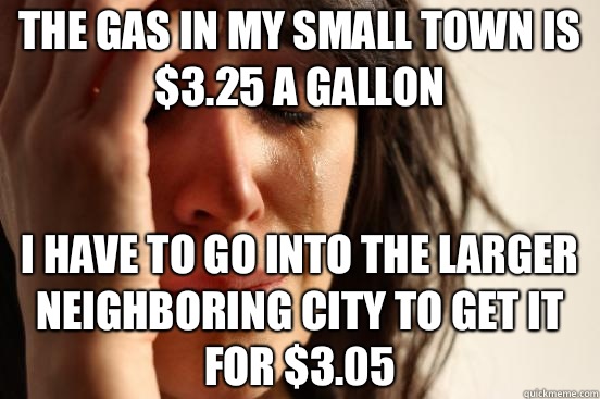 The gas in my small town is $3.25 a gallon I have to go into the larger neighboring city to get it for $3.05  First World Problems