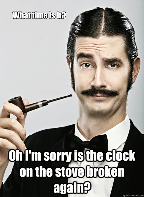 What time is it? Oh I'm sorry is the clock on the stove broken again?   Le Snob