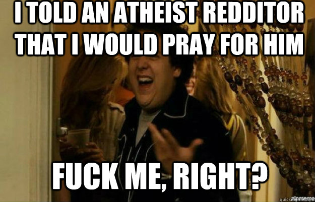 I told an atheist redditor that i would pray for him FUCK ME, RIGHT?  fuck me right