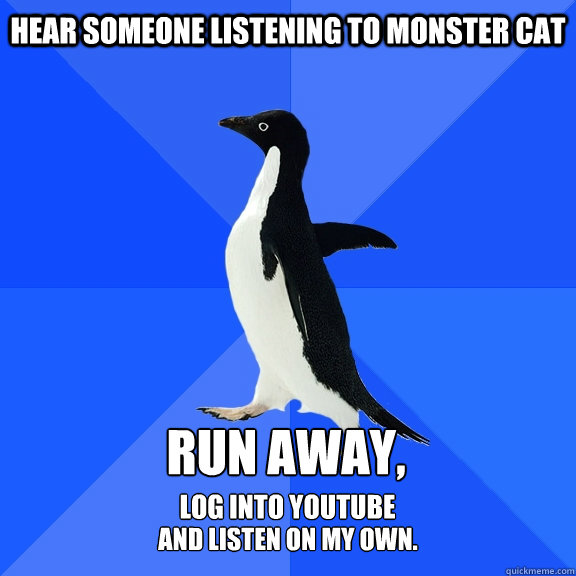 Hear someone listening to monster cat run away, log into youtube and listen on my own.  Socially Awkward Penguin