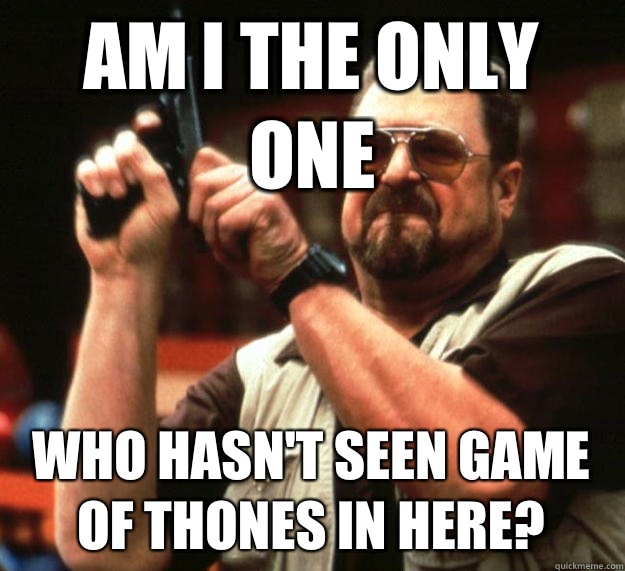 am i the only one Who hasn't seen game of thones in here?  Angry Walter