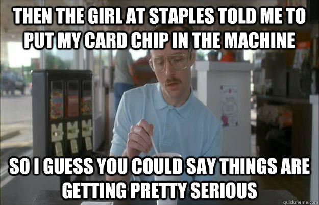 Then the girl at Staples told me to put my card chip in the machine So i guess you could say things are getting pretty serious  Gettin Pretty Serious