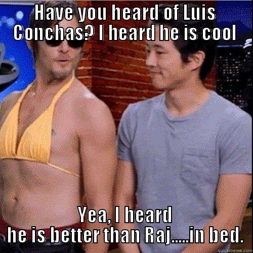 HAVE YOU HEARD OF LUIS CONCHAS? I HEARD HE IS COOL YEA, I HEARD HE IS BETTER THAN RAJ.....IN BED. Misc