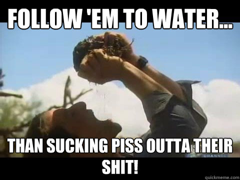 Follow 'em to water... than sucking piss outta their shit! - Follow 'em to water... than sucking piss outta their shit!  Bear Grylls