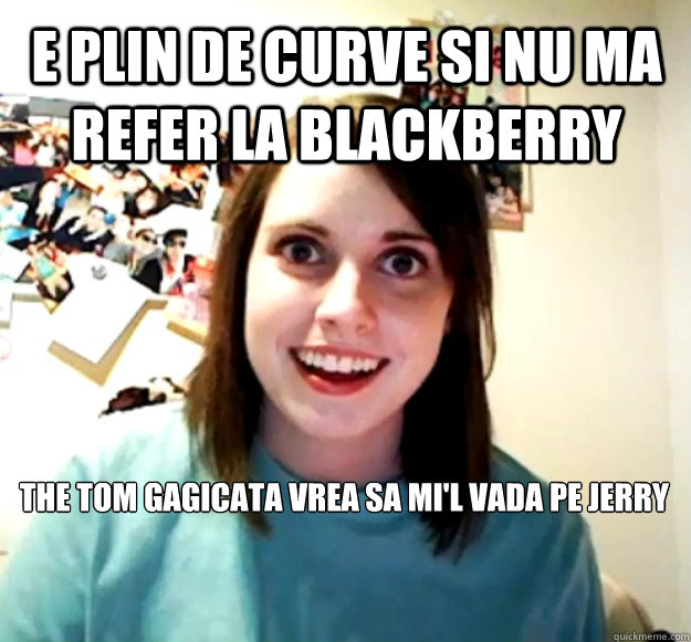 E plin de curve si nu ma refer la blackberry the tom gagicata vrea sa mi'l vada pe jerry  Overly Attached Girlfriend