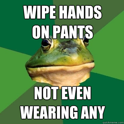 wipe hands
on pants not even
wearing any  Foul Bachelor Frog