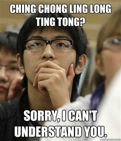Ching chong ling long ting tong? Sorry, I can't understand you.  Asian College Freshman