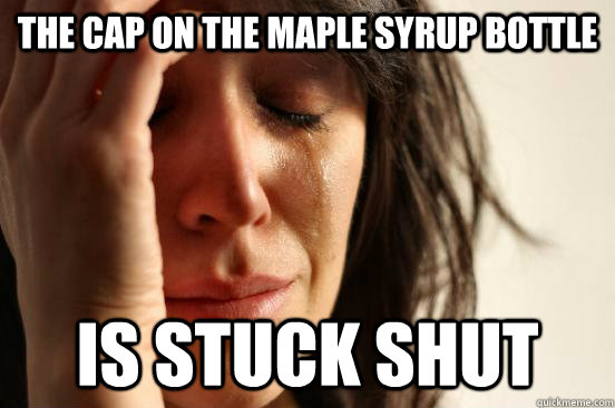 the cap on the maple syrup bottle is stuck shut  First World Problems