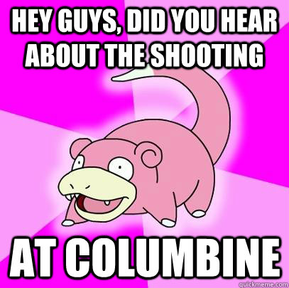 hey guys, did you hear about the shooting at columbine  Slowpoke