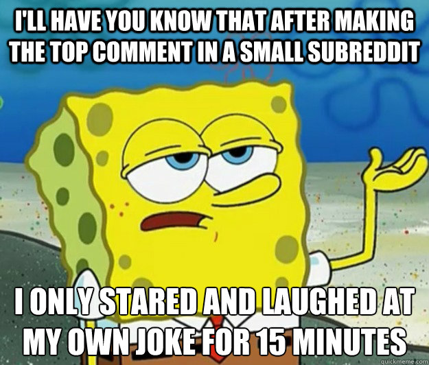 I'll have you know that after making the top comment in a small subreddit I only stared and laughed at my own joke for 15 minutes  - I'll have you know that after making the top comment in a small subreddit I only stared and laughed at my own joke for 15 minutes   Tough Spongebob