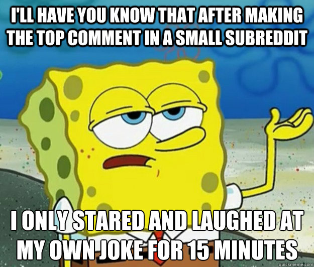 I'll have you know that after making the top comment in a small subreddit I only stared and laughed at my own joke for 15 minutes   Tough Spongebob