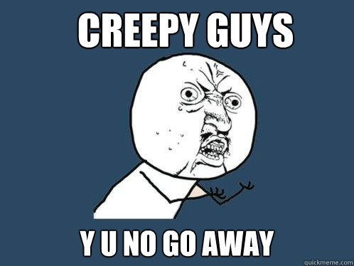 Creepy guys y u no go away  Y U No