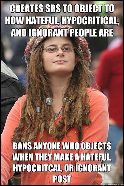 creates srs to object to how hateful, hypocritical, and ignorant people are bans anyone who objects when they make a hateful, hypocritcal, or ignorant post  College Liberal