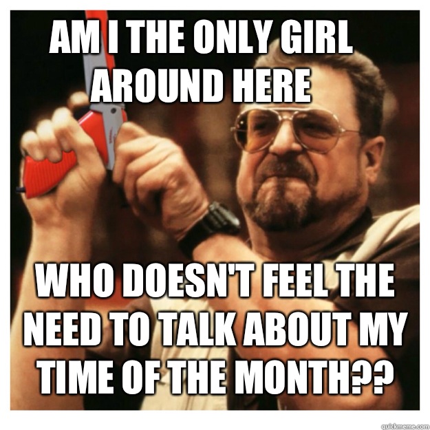 Am i the only girl around here Who doesn't feel the need to talk about my time of the month??    John Goodman