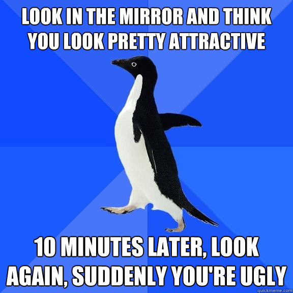 look in the mirror and think you look pretty attractive 10 minutes later, look again, suddenly you're ugly - look in the mirror and think you look pretty attractive 10 minutes later, look again, suddenly you're ugly  Socially Awkward Penguin