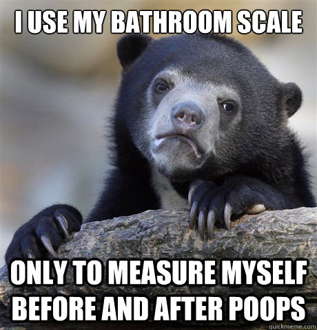 I use my bathroom scale Only to measure myself before and after poops  Confession Bear