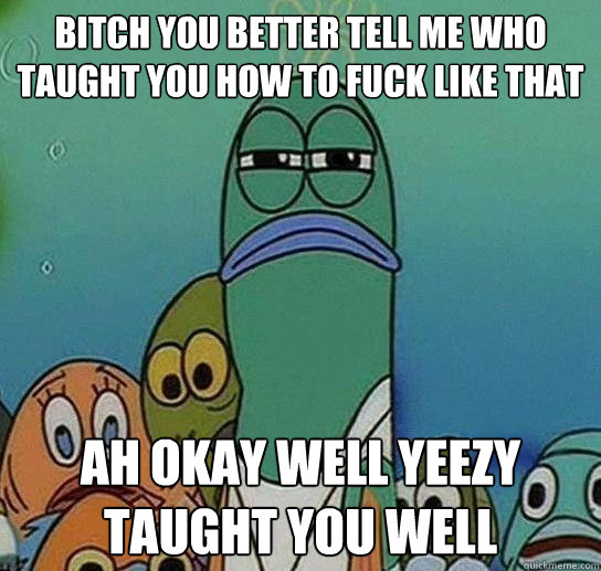 Bitch You Better Tell Me Who Taught You How To Fuck Like That Ah Okay Well Yeezy Taught You Well - Bitch You Better Tell Me Who Taught You How To Fuck Like That Ah Okay Well Yeezy Taught You Well  Serious fish SpongeBob