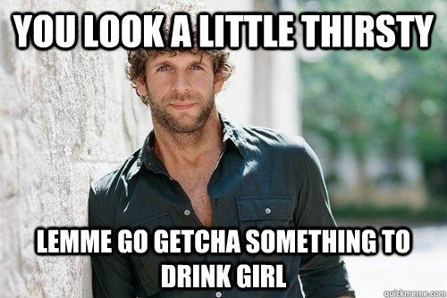 you look a little thirsty lemme go getcha something to drink girl  
