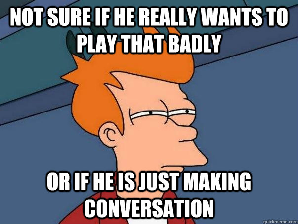 Not sure if he really wants to play that badly Or if he is just making conversation  Not sure Fry