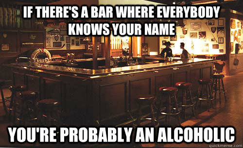 If there's a bar Where Everybody Knows Your Name You're probably an alcoholic - If there's a bar Where Everybody Knows Your Name You're probably an alcoholic  Cheers Meme