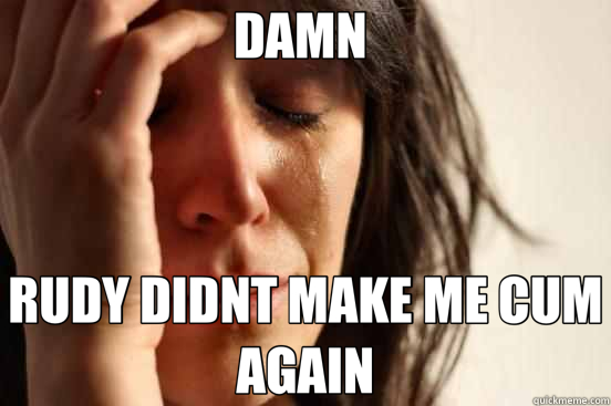 DAMN  RUDY DIDNT MAKE ME CUM AGAIN  First World Problems