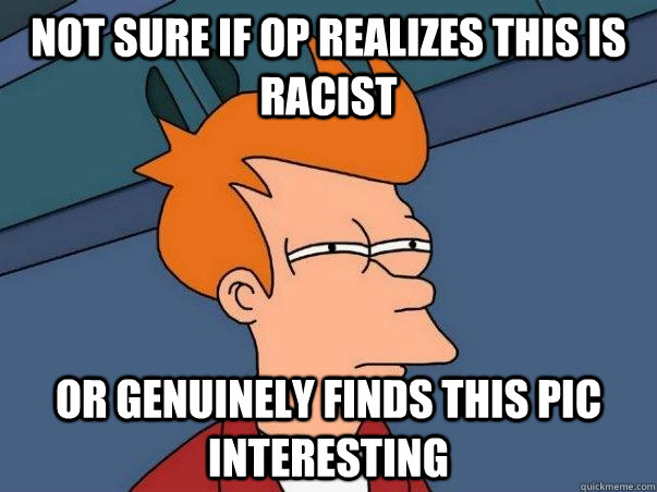 Not sure if OP realizes this is racist Or genuinely finds this pic interesting   Not sure Fry